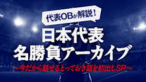 代表OBが解説！日本代表名勝負アーカイブ Vol.6